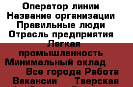 Оператор линии › Название организации ­ Правильные люди › Отрасль предприятия ­ Легкая промышленность › Минимальный оклад ­ 19 000 - Все города Работа » Вакансии   . Тверская обл.,Вышний Волочек г.